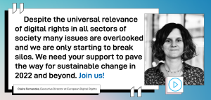 “Despite the universal relevance of digital rights in all sectors of society many issues are overlooked and we are only starting to break silos. We need your support to pave the way for sustainable change in 2022 and beyond. Join us!” - EDRi Executive Director Claire Fernandez.